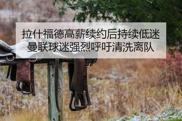 拉什福德高薪续约后持续低迷 曼联球迷强烈呼吁清洗离队