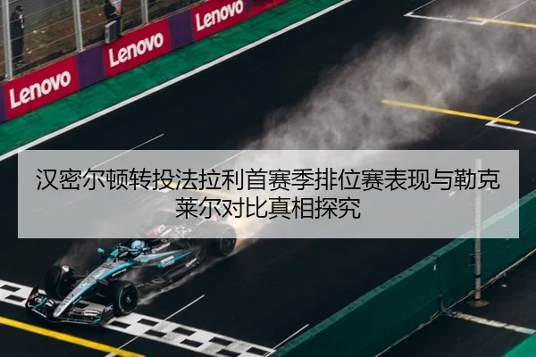 汉密尔顿转投法拉利首赛季排位赛表现与勒克莱尔对比真相探究