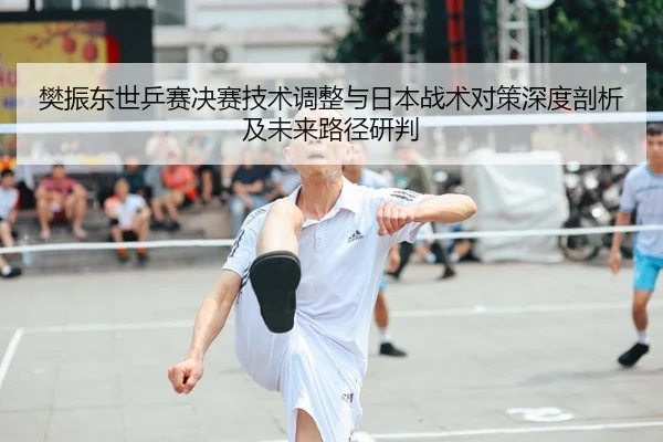 樊振东世乒赛决赛技术调整与日本战术对策深度剖析及未来路径研判