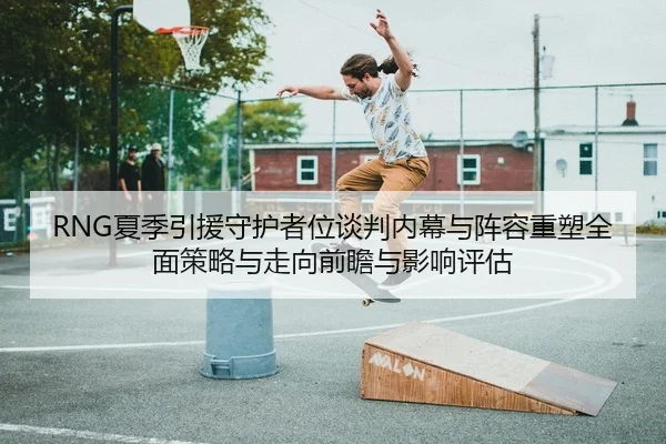 RNG夏季引援守护者位谈判内幕与阵容重塑全面策略与走向前瞻与影响评估